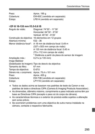 295
Características Técnicas
Peso: Aprox. 195 g
Cobertura: EW-60C (vendida em separado)
Estojo: LP814 (vendido em separado)
• EF-S 18-135 mm f/3.5-5.6 IS
Ângulo de visão: Diagonal: 74°20’ - 11°30’
Horizontal: 64°30’ - 9°30’
Vertical: 45°30’ - 6°20’
Construção da objectiva: 16 elementos em 12 grupos
Abertura mínima: f/22 - 36
Menor distância focal*: A 18 mm de distância focal: 0,49 m
(327 x 503 mm campo de visão)
A 135 mm de distância focal: 0,45 m
(75 x 112 mm campo de visão)
* Distância a partir da placa do sensor de imagem
Ampliação máx.: 0,21x (a 135 mm)
Image Stabilizer
(Estabilizador de Imagem): Tipo de desvio da objectiva
Tamanho do filtro: 67 mm
Tampa da objectiva: E-67U
Diâmetro máx. x comprimento: Aprox. 75,4 x 101 mm
Peso: Aprox. 455 g
Cobertura: EW-73B (vendida em separado)
Estojo: LP1116 (vendido em separado)
Todos os dados acima se baseiam nos padrões de teste da Canon e nos
padrões de teste e directivas CIPA (Camera & Imaging Products Association) .
As dimensões, diâmetro máximo, comprimento e peso indicado acima têm por
base as Directivas CIPA (excepto o peso só do corpo da câmara).
As características técnicas e o exterior do produto estão sujeitos a alteração
sem aviso prévio.
Se ocorrerem problemas com uma objectiva de outra marca instalada na
câmara, contacte o respectivo fabricante.
 