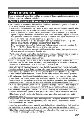 297
Avisos de Segurança
Observe estas salvaguardas e utilize o equipamento adequadamente para evitar
ferimentos, morte e danos materiais.
Prevenir Ferimentos Graves ou a Morte
• Para prevenir a ocorrência de incêndios, o sobreaquecimento, fugas de químicos e
explosões, observe as salvaguardas abaixo:
- Não utilize quaisquer baterias, fontes de alimentação e acessórios não especificados
neste manual. Não utilize quaisquer baterias fabricadas em casa ou modificadas.
- Não cause curto-circuitos na bateria, não a desmonte nem modifique; o mesmo
aplica-se à pilha de reserva. Não aqueça nem solde a bateria ou a pilha de reserva.
Não exponha a bateria ou a pilha de reserva às chamas ou à água. Além disso, não
sujeite a bateria ou a pilha de reserva a choques físicos fortes.
- Não instale a bateria ou a pilha de reserva com a polaridade inversa (+ –). Não
misture pilhas novas e antigas ou tipos diferentes de pilhas.
- Não recarregue a bateria fora do intervalo de temperatura ambiente permitido de
0 °C - 40 °C. Além disso, não exceda o tempo de recarga.
- Não introduza quaisquer objectos metálicos estranhos nos contactos externos da
câmara, acessórios, cabos de ligação, etc.
• Mantenha a pilha de reserva fora do alcance das crianças. Se uma criança engolir a
pilha, consulte imediatamente um médico. (Os químicos da pilha podem ser
prejudiciais ao estômago e aos intestinos.)
• Quando se desfizer de uma bateria ou da pilha de reserva, isole os contactos
eléctricos com fita para evitar o contacto com outros objectos metálicos ou baterias.
Isto serve para prevenir o risco de incêndio ou uma explosão.
• Se a bateria emitir calor excessivo ou fumos durante o carregamento, retire o carregador
imediatamente da tomada de parede para interromper o carregamento e evitar um incêndio.
• Se a bateria ou a pilha de reserva verter, mudar de cor, ficar deformada ou emitir
fumos, retire-a imediatamente. Quando o fizer, tenha cuidado para não se queimar.
• Não deixe que o líquido vertido pela bateria entre em contacto com os olhos, pele e
roupa. Isso pode causar cegueira ou ferimentos na pele. Se o líquido vertido pela
bateria entrar em contacto com os olhos, pele ou roupa, enxagúe a área afectada com
água limpa em abundância, sem esfregar. Consulte imediatamente um médico.
• Durante o carregamento, mantenha o equipamento longe do alcance das crianças. O
cabo pode estrangular a criança acidentalmente ou provocar um choque eléctrico.
• Não deixe os cabos perto de uma fonte de calor. O cabo pode ficar deformado ou o
material de isolamento pode derreter, provocando um incêndio ou choque eléctrico.
• Não dispare o flash na direcção de uma pessoa que esteja a conduzir. Isso pode
causar um acidente.
• Não dispare o flash perto dos olhos de uma pessoa. Isso pode danificar a visão da
pessoa. Quando utilizar o flash para fotografar uma criança, mantenha-se a uma
distância mínima de 1 metro.
• Antes de guardar a câmara ou um acessório e se não for utilizá-la, retire a bateria e desligue a ficha
de corrente. Isto serve para prevenir riscos de choque eléctrico, geração de calor e incêndios.
• Não utilize o equipamento em locais com gás inflamável. Isto serve para prevenir a
ocorrência de uma explosão ou um incêndio.
 