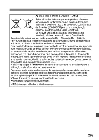 299
Apenas para a União Europeia (e AEE)
Estes símbolos indicam que este produto não deve
ser eliminado juntamente com o seu lixo doméstico,
segundo a Directiva REEE de 2002/96/CE, a Directiva
de Baterias (2006/66/CE) e / ou a sua legislação
nacional que transponha estas Directivas.
Se houver um símbolo químico impresso como
mostrado abaixo, de acordo com a Directiva de
Baterias, isto indica que um metal pesado (Hg = Mercúrio, Cd = Cádmio,
Pb = Chumbo) está presente nesta pilha ou acumulador, numa concentração
acima de um limite aplicável especificado na Directiva.
Este produto deve ser entregue num ponto de recolha designado, por exemplo
num local autorizado de troca quando compra um equipamento novo idêntico,
ou num local de recolha autorizado para reciclar equipamento eléctrico e
electrónico (EEE) em fim de vida, bem como pilhas e baterias. O tratamento
inadequado deste tipo de resíduos pode ter um impacto negativo no ambiente
e na saúde humana, devido a substâncias potencialmente perigosas que estão
associadas com equipamentos do tipo EEE.
A sua cooperação no tratamento correcto deste produto irá contribuir para a
utilização mais eficaz dos recursos naturais.
Para obter mais informações acerca de como reciclar este produto, por favor
contacte as suas autoridades locais responsáveis pela matéria, serviço de
recolha aprovado para pilhas e baterias ou serviço de recolha de resíduos
sólidos domésticos da sua municipalidade, ou visite
www.canon-europe.com/environment.
(AEE: Noruega, Islândia, e Liechtenstein)
 