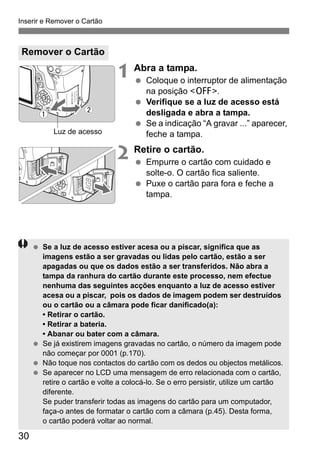 Inserir e Remover o Cartão
30
1 Abra a tampa.
Coloque o interruptor de alimentação
na posição <2>.
Verifique se a luz de acesso está
desligada e abra a tampa.
Se a indicação “A gravar ...” aparecer,
feche a tampa.
2 Retire o cartão.
Empurre o cartão com cuidado e
solte-o. O cartão fica saliente.
Puxe o cartão para fora e feche a
tampa.
Remover o Cartão
Luz de acesso
Se a luz de acesso estiver acesa ou a piscar, significa que as
imagens estão a ser gravadas ou lidas pelo cartão, estão a ser
apagadas ou que os dados estão a ser transferidos. Não abra a
tampa da ranhura do cartão durante este processo, nem efectue
nenhuma das seguintes acções enquanto a luz de acesso estiver
acesa ou a piscar, pois os dados de imagem podem ser destruídos
ou o cartão ou a câmara pode ficar danificado(a):
• Retirar o cartão.
• Retirar a bateria.
• Abanar ou bater com a câmara.
Se já existirem imagens gravadas no cartão, o número da imagem pode
não começar por 0001 (p.170).
Não toque nos contactos do cartão com os dedos ou objectos metálicos.
Se aparecer no LCD uma mensagem de erro relacionada com o cartão,
retire o cartão e volte a colocá-lo. Se o erro persistir, utilize um cartão
diferente.
Se puder transferir todas as imagens do cartão para um computador,
faça-o antes de formatar o cartão com a câmara (p.45). Desta forma,
o cartão poderá voltar ao normal.
 