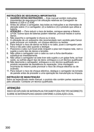 300
INSTRUÇÕES DE SEGURANÇA IMPORTANTES
1. GUARDE ESTAS INSTRUÇÕES — Este manual contém instruções
importantes de segurança e de utilização relativas ao Carregador de
Bateria LC-E8 e LC-E8E.
2. Antes de utilizar o carregador, leia todas as instruções e as chamadas de
atenção sobre (1) o carregador, (2) a bateria e (3) o produto que utiliza a
bateria.
3. ATENÇÃO — Para reduzir o risco de lesões, carregue apenas a Bateria
LP-E8. Outros tipos de baterias podem rebentar, provocar lesões e outros
danos.
4. Não exponha o carregador à chuva ou à neve.
5. A utilização de um acessório não recomendado nem vendido pela Canon
pode provocar um incêndio, um choque eléctrico ou lesões.
6. Para reduzir o risco de danos na ficha e no cabo, puxe o carregador pela
ficha e não pelo cabo quando o desligar.
7. Posicione o cabo num local onde ninguém o pise nem tropece nele, nem o
sujeite a outro tipo de danos e tensões.
8. Não utilize o carregador com o cabo ou com a ficha danificados -
substitua-os imediatamente.
9. Não utilize o carregador se este tiver sido sujeito a um golpe forte, se tiver
caído, ou sofrido algum tipo de dano; entregue-o a um técnico qualificado.
10. Não desmonte o carregador; entregue-o a um técnico qualificado se o
produto necessitar de assistência ou reparação. Uma montagem
incorrecta do mesmo pode provocar o risco de choque eléctrico ou de
incêndio.
11. Para reduzir o risco de choque eléctrico, desligue o carregador da tomada
de parede antes de proceder a uma operação de manutenção ou limpeza.
INSTRUÇÃO DE MANUTENÇÃO
Salvo se especificado neste manual, o produto não contém partes reparáveis
pelo utilizador. Contacte um técnico qualificado.
ATENÇÃO
RISCO DE EXPLOSÃO SE BATERIA/PILHA FOR SUBSTITUÍDA POR TIPO INCORRECTO.
ELIMINE AS BATERIAS/PILHAS USADAS CONFORME A LEGISLAÇÃO LOCAL.
 