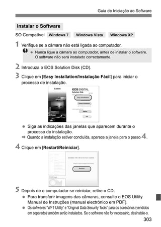 303
Guia de Iniciação ao Software
SO Compatível
1 Verifique se a câmara não está ligada ao computador.
2 Introduza o EOS Solution Disk (CD).
3 Clique em [Easy Installation/Instalação Fácil] para iniciar o
processo de instalação.
Siga as indicações das janelas que aparecem durante o
processo de instalação.
B Quando a instalação estiver concluída, aparece a janela para o passo 4.
4 Clique em [Restart/Reiniciar].
5 Depois de o computador se reiniciar, retire o CD.
Para transferir imagens das câmaras, consulte o EOS Utility
Manual de Instruções (manual electrónico em PDF).
Os softwares “WFT Utility” e “Original Data Security Tools” para os acessórios (vendidos
em separado) também serão instalados. Se o software não for necessário, desinstale-o.
Instalar o Software
Nunca ligue a câmara ao computador, antes de instalar o software.
O software não será instalado correctamente.
Windows 7 Windows Vista Windows XP
 