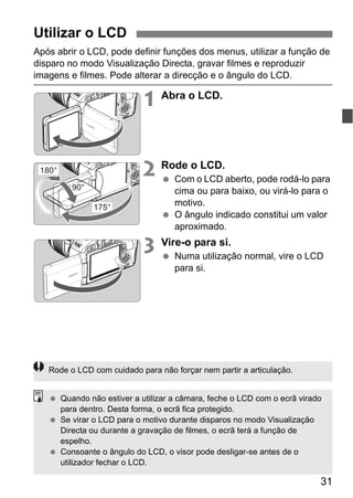 31
Após abrir o LCD, pode definir funções dos menus, utilizar a função de
disparo no modo Visualização Directa, gravar filmes e reproduzir
imagens e filmes. Pode alterar a direcção e o ângulo do LCD.
1 Abra o LCD.
2 Rode o LCD.
Com o LCD aberto, pode rodá-lo para
cima ou para baixo, ou virá-lo para o
motivo.
O ângulo indicado constitui um valor
aproximado.
3 Vire-o para si.
Numa utilização normal, vire o LCD
para si.
Utilizar o LCD
180°
175°
90°
Rode o LCD com cuidado para não forçar nem partir a articulação.
Quando não estiver a utilizar a câmara, feche o LCD com o ecrã virado
para dentro. Desta forma, o ecrã fica protegido.
Se virar o LCD para o motivo durante disparos no modo Visualização
Directa ou durante a gravação de filmes, o ecrã terá a função de
espelho.
Consoante o ângulo do LCD, o visor pode desligar-se antes de o
utilizador fechar o LCD.
 