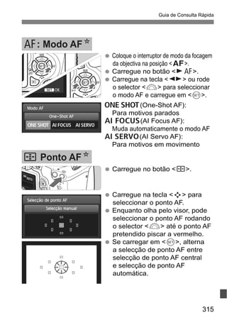 315
Guia de Consulta Rápida
Carregue no botão <S>.
Carregue na tecla <S> para
seleccionar o ponto AF.
Enquanto olha pelo visor, pode
seleccionar o ponto AF rodando
o selector <6> até o ponto AF
pretendido piscar a vermelho.
Se carregar em <0>, alterna
a selecção de ponto AF entre
selecção de ponto AF central
e selecção de ponto AF
automática.
S Ponto AFN
Coloque o interruptor de modo da focagem
da objectiva na posição <f>.
Carregue no botão <ZE>.
Carregue na tecla <U> ou rode
o selector <6> para seleccionar
o modo AF e carregue em <0>.
X(One-Shot AF):
Para motivos parados
9(AI Focus AF):
Muda automaticamente o modo AF
Z(AI Servo AF):
Para motivos em movimento
E: Modo AFN
 