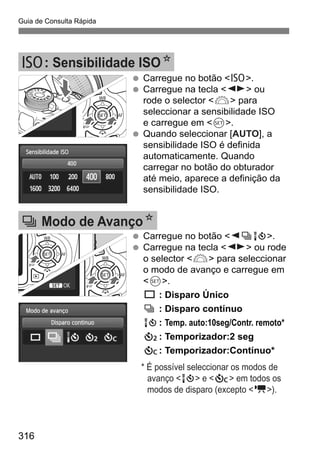 Guia de Consulta Rápida
316
Carregue no botão <Z>.
Carregue na tecla <U> ou
rode o selector <6> para
seleccionar a sensibilidade ISO
e carregue em <0>.
Quando seleccionar [AUTO], a
sensibilidade ISO é definida
automaticamente. Quando
carregar no botão do obturador
até meio, aparece a definição da
sensibilidade ISO.
Z: Sensibilidade ISON
Carregue no botão <YiQ>.
Carregue na tecla <U> ou rode
o selector <6> para seleccionar
o modo de avanço e carregue em
<0>.
u : Disparo Único
i : Disparo contínuo
Q: Temp. auto:10seg/Contr. remoto*
l: Temporizador:2 seg
q: Temporizador:Contínuo*
* É possível seleccionar os modos de
avanço <Q> e <q> em todos os
modos de disparo (excepto <k>).
i Modo de AvançoN
 