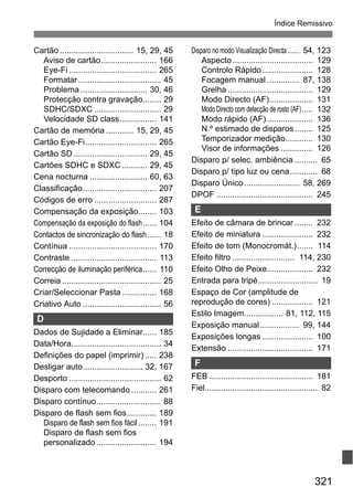 321
Índice Remissivo
Cartão ................................ 15, 29, 45
Aviso de cartão........................ 166
Eye-Fi ...................................... 265
Formatar.................................... 45
Problema ............................. 30, 46
Protecção contra gravação........ 29
SDHC/SDXC ............................. 29
Velocidade SD class................ 141
Cartão de memória ............ 15, 29, 45
Cartão Eye-Fi............................... 265
Cartão SD ................................ 29, 45
Cartões SDHC e SDXC ........... 29, 45
Cena nocturna ......................... 60, 63
Classificação................................ 207
Códigos de erro ........................... 287
Compensação da exposição........ 103
Compensação da exposição do flash...... 104
Contactos de sincronização do flash...... 18
Contínua ...................................... 170
Contraste ..................................... 113
Correcção de iluminação periférica...... 110
Correia ........................................... 25
Criar/Seleccionar Pasta ............... 168
Criativo Auto .................................. 56
D
Dados de Sujidade a Eliminar...... 185
Data/Hora....................................... 34
Definições do papel (imprimir) ..... 238
Desligar auto.......................... 32, 167
Desporto ........................................ 62
Disparo com telecomando ........... 261
Disparo contínuo............................ 88
Disparo de flash sem fios............. 189
Disparo de flash sem fios fácil........ 191
Disparo de flash sem fios
personalizado .......................... 194
Disparo no modo Visualização Directa ..... 54, 123
Aspecto................................... 129
Controlo Rápido...................... 128
Focagem manual .............. 87, 138
Grelha ..................................... 129
Modo Directo (AF)................... 131
Modo Directo com detecção de rosto (AF)..... 132
Modo rápido (AF).................... 136
N.º estimado de disparos........ 125
Temporizador medição............ 130
Visor de informações .............. 126
Disparo p/ selec. ambiência .......... 65
Disparo p/ tipo luz ou cena............ 68
Disparo Único........................ 58, 269
DPOF .......................................... 245
E
Efeito de câmara de brincar ........ 232
Efeito de miniatura ...................... 232
Efeito de tom (Monocromát.)....... 114
Efeito filtro ........................... 114, 230
Efeito Olho de Peixe.................... 232
Entrada para tripé.......................... 19
Espaço de Cor (amplitude de
reprodução de cores) .................. 121
Estilo Imagem................. 81, 112, 115
Exposição manual................. 99, 144
Exposições longas ...................... 100
Extensão ..................................... 171
F
FEB ............................................. 181
Fiel................................................. 82
 