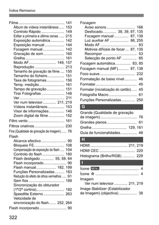 322
Índice Remissivo
Filme............................................ 141
Álbum de vídeos instantâneos ..... 153
Controlo Rápido ...................... 149
Editar a primeira e última cenas ..... 215
Exposição automática ............. 142
Exposição manual................... 144
Focagem manual..................... 142
Gravação de som.................... 160
Grelha...................................... 161
Modo AF.......................... 149, 157
Reprodução............................. 213
Tamanho de gravação de filme .... 150
Tamanho do ficheiro................ 151
Taxa de fotogramas................. 150
Temp. medição........................ 161
Tempo de gravação................. 151
Tirar Fotografias ...................... 148
Ver........................................... 211
Ver num televisor............. 211, 219
Vídeos instantâneos................ 153
Visor de informações............... 146
Zoom digital de filme ............... 152
Filtro vento................................... 161
Filtros criativos............................. 230
Fina (Qualidade de gravação de imagem)..... 76
Flash
Alcance efectivo ........................ 90
Bloqueio FE............................. 108
Compensação da exposição do flash .... 104
Controlo do flash ..................... 180
Flash desligado ............. 55, 58, 64
Flash incorporado...................... 90
Flash manual................... 182, 199
Funções Personalizadas......... 183
Redução do efeito de olhos vermelhos .... 91
Sem fios .................................. 189
Sincronização do obturador
(1ª/2ª cortina)........................... 182
Speedlite Externo .................... 263
Velocidade de
sincronização do flash....... 252, 264
Flash incorporado.......................... 90
Focagem
Aviso sonoro ........................... 166
Desfocado............. 38, 39, 87, 135
Focagem manual.............. 87, 138
Luz auxiliar AF.................. 86, 255
Modo AF ................................... 83
Motivos difíceis de focar ... 87, 135
Recompor ................................. 53
Selecção de ponto AF .............. 85
Focagem automática............... 83, 85
Focagem manual (MF).......... 87, 138
Foco suave.................................. 232
Formatação de baixo nível............ 46
Formatar........................................ 45
Formatar (inicialização do cartão) ..... 45
Fotografia Macro........................... 61
Funções Personalizadas............. 250
G
Grande (Qualidade de gravação
de imagem) ................................... 76
Grandes planos............................. 61
Grelha ................................. 129, 161
Guia de funcionalidades................ 48
H
HDMI.................................... 211, 219
HDMI CEC .................................. 220
Histograma (Brilho/RGB) ............ 229
I
Ícone 3 ..................................... 4
Ícone M.......................................... 4
Imagem
Ver num televisor............. 211, 219
Image Stabilizer (Estabilizador
de Imagem) (objectiva) ................. 38
 