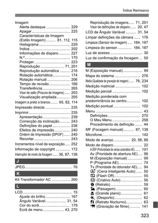 323
Índice Remissivo
Imagem
Alerta destaque ....................... 229
Apagar..................................... 225
Características de Imagem
(Estilo Imagem) ......... 81, 112, 115
Histograma .............................. 229
Índice....................................... 202
Informações de disparo........... 227
N.º............................................ 170
Proteger................................... 223
Reprodução....................... 71, 201
Reprodução automática .......... 216
Rotação automática................. 174
Rotação manual ...................... 206
Tempo de revisão .................... 166
Transferência........................... 265
Visor de salto (Procura de imagens)...... 203
Visualização ampliada............. 205
Imagem a preto e branco....... 65, 82, 114
Impressão directa ........................ 235
Imprimir........................................ 235
Apresentação .......................... 239
Correcção da inclinação.......... 243
Definições do papel................. 238
Efeitos de impressão............... 240
Ordem de Impressão (DPOF) ...... 245
Recortar................................... 243
Incrementos nível de exposição..... 252
Informação de copyright .............. 172
Interruptor de modo da focagem..... 36, 87, 138
J
JPEG.............................................. 76
K
Kit Transformador AC .................. 260
L
LCD................................................ 15
Ajuste do brilho........................ 167
Ângulo Variável.................... 31, 54
Cor do ecrã.............................. 179
Ecrã de menu .................... 43, 270
Reprodução de imagens..... 71, 201
Visor de definições de disparo...... 20, 47
LCD de Ângulo Variável .......... 31, 54
Limpar definições da câmara ...... 176
Limpeza (Sensor de imagem) .... 184, 187
Limpeza do sensor.............. 184, 187
Luz de acesso ............................... 30
Luz de confirmação da focagem ... 50
M
M (Exposição manual)................... 99
Mapa do sistema......................... 276
Média (Qualidade de gravação de imagem)..... 76, 234
Medição matricial ........................ 102
Medição parcial ........................... 102
Medição ponderada com
predominância ao centro............. 102
Medição pontual.......................... 102
Menu ............................................. 43
Definições ............................... 270
O Meu Menu ........................... 258
Procedimento de definição ....... 44
MF (Focagem manual).......... 87, 138
Microfone..................................... 142
Modo de avanço................ 20, 58, 88
Modo de disparo............................ 22
A-DEP (Profundidade de campo automática AE)..... 101
Av (Prioridade de abertura AE).... 96
M (Exposição manual) .............. 99
P (Programa AE)....................... 74
Tv (Prioridade de obturador AE)..... 94
A (Cena Inteligente Auto) ...... 50
7 (Flash Off)........................... 55
C (Criativo Auto)..................... 56
2 (Retrato)............................... 59
3 (Paisagem) ......................... 60
4 (Grande plano)..................... 61
5 (Desporto)........................... 62
6 (Retrato Nocturno) ............... 63
k (Gravação de filme) .......... 141
 
