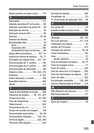325
Índice Remissivo
Rotação automática de imagens verticais...... 174
S
Saturação..................................... 113
Selecção automática AF de 9 pontos..... 85
Selecção automática de ponto AF.... 85
Selecção de idioma........................ 35
Selecção manual (AF) ................... 85
Selector.................................... 18, 93
Selector de Modos......................... 22
Sensibilidade ISO .......................... 79
Auto ........................................... 80
Expansão ISO ......................... 252
Sensibilidade ISO máxima com ISO Auto..... 80
Sépia (Monocromática).......... 65, 114
Sequência máxima de disparos.... 76, 77
Simulação da imagem final.... 127, 147
Sincronização de 1ª cortina ......... 182
Sincronização de 2ª cortina ......... 182
Sincronização do obturador......... 182
Sistema vídeo .............. 150, 222, 272
Software................................... 3, 301
Soltar obturador s/ cartão ............ 166
Speedlite Externo......................... 263
sRGB ........................................... 121
T
Tabela de disponibilidade de funções...... 268
Tamanho do ficheiro....... 76, 151, 227
Tampa da ocular .................... 25, 262
Taxa de fotogramas ..................... 150
Telecomando................................ 262
Temperatura da cor...................... 117
Tempo de revisão da imagem...... 166
Temporizador automático......... 64, 89
Temporizador medição......... 130, 161
Terminal digital..................... 222, 236
Terminal USB (Digital).................. 236
Tomada de parede ...................... 260
Tonalidade cor............................. 113
Tv (Prioridade de obturador AE) ... 94
U
Um ponto AF ................................. 85
Unidades de flash de outras marcas ...... 264
V
Variação .............................. 105, 120
Ver num televisor................. 211, 219
Verificação da bateria.................... 33
Versão de Firmware .................... 272
Vibração da câmara ................ 38, 39
Vídeo instantâneo ....................... 153
Visor .............................................. 21
Ajuste dióptrico ......................... 39
Visor de definições de disparo ..... 20, 47
Visor de imagem única.................. 71
Visor de índice............................. 202
Visor de índice de 4 ou 9 imagens..... 202
Visor de informações de disparo ... 227
Visor de salto............................... 203
Visualização ampliada......... 138, 205
Volume (Reprodução de filmes) .... 214
W
WB (Balanço de brancos) ........... 117
WB Personalizado....................... 117
Z
Zona de Imagem ........................... 22
 