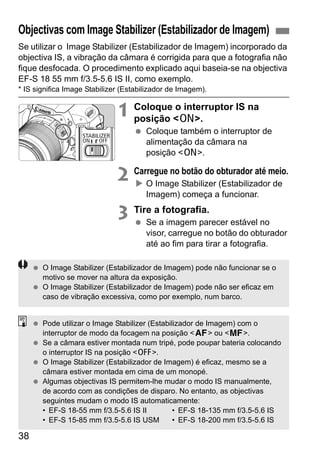 38
Se utilizar o Image Stabilizer (Estabilizador de Imagem) incorporado da
objectiva IS, a vibração da câmara é corrigida para que a fotografia não
fique desfocada. O procedimento explicado aqui baseia-se na objectiva
EF-S 18 55 mm f/3.5-5.6 IS II, como exemplo.
* IS significa Image Stabilizer (Estabilizador de Imagem).
1 Coloque o interruptor IS na
posição <1>.
Coloque também o interruptor de
alimentação da câmara na
posição <1>.
2 Carregue no botão do obturador até meio.
O Image Stabilizer (Estabilizador de
Imagem) começa a funcionar.
3 Tire a fotografia.
Se a imagem parecer estável no
visor, carregue no botão do obturador
até ao fim para tirar a fotografia.
Objectivas com Image Stabilizer (Estabilizador de Imagem)
O Image Stabilizer (Estabilizador de Imagem) pode não funcionar se o
motivo se mover na altura da exposição.
O Image Stabilizer (Estabilizador de Imagem) pode não ser eficaz em
caso de vibração excessiva, como por exemplo, num barco.
Pode utilizar o Image Stabilizer (Estabilizador de Imagem) com o
interruptor de modo da focagem na posição <f> ou <g>.
Se a câmara estiver montada num tripé, pode poupar bateria colocando
o interruptor IS na posição <2>.
O Image Stabilizer (Estabilizador de Imagem) é eficaz, mesmo se a
câmara estiver montada em cima de um monopé.
Algumas objectivas IS permitem-lhe mudar o modo IS manualmente,
de acordo com as condições de disparo. No entanto, as objectivas
seguintes mudam o modo IS automaticamente:
• EF-S 18-55 mm f/3.5-5.6 IS II • EF-S 18-135 mm f/3.5-5.6 IS
• EF-S 15-85 mm f/3.5-5.6 IS USM • EF-S 18-200 mm f/3.5-5.6 IS
 