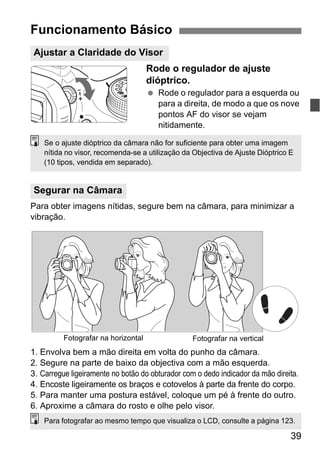 39
Rode o regulador de ajuste
dióptrico.
Rode o regulador para a esquerda ou
para a direita, de modo a que os nove
pontos AF do visor se vejam
nitidamente.
Para obter imagens nítidas, segure bem na câmara, para minimizar a
vibração.
1. Envolva bem a mão direita em volta do punho da câmara.
2. Segure na parte de baixo da objectiva com a mão esquerda.
3. Carregue ligeiramente no botão do obturador com o dedo indicador da mão direita.
4. Encoste ligeiramente os braços e cotovelos à parte da frente do corpo.
5. Para manter uma postura estável, coloque um pé à frente do outro.
6. Aproxime a câmara do rosto e olhe pelo visor.
Funcionamento Básico
Ajustar a Claridade do Visor
Segurar na Câmara
Se o ajuste dióptrico da câmara não for suficiente para obter uma imagem
nítida no visor, recomenda-se a utilização da Objectiva de Ajuste Dióptrico E
(10 tipos, vendida em separado).
Fotografar na verticalFotografar na horizontal
Para fotografar ao mesmo tempo que visualiza o LCD, consulte a página 123.
 
