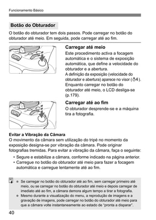 Funcionamento Básico
40
O botão do obturador tem dois passos. Pode carregar no botão do
obturador até meio. Em seguida, pode carregar até ao fim.
Carregar até meio
Este procedimento activa a focagem
automática e o sistema de exposição
automática, que define a velocidade do
obturador e a abertura.
A definição da exposição (velocidade do
obturador e abertura) aparece no visor (0).
Enquanto carregar no botão do
obturador até meio, o LCD desliga-se
(p.179).
Carregar até ao fim
O obturador desprende-se e a máquina
tira a fotografia.
Evitar a Vibração da Câmara
O movimento da câmara sem utilização do tripé no momento da
exposição designa-se por vibração da câmara. Pode originar
fotografias tremidas. Para evitar a vibração da câmara, faça o seguinte:
• Segure e estabilize a câmara, conforme indicado na página anterior.
• Carregue no botão do obturador até meio para fazer a focagem
automática e carregue lentamente até ao fim.
Botão do Obturador
Se carregar no botão do obturador até ao fim, sem carregar primeiro até
meio, ou se carregar no botão do obturador até meio e depois carregar de
imediato até ao fim, a câmara demora algum tempo a tirar a fotografia.
Mesmo durante a visualização do menu, a reprodução de imagens e a
gravação de imagens, pode carregar no botão do obturador até meio para
que a câmara volte instantaneamente ao estado de “pronta a disparar”.
 
