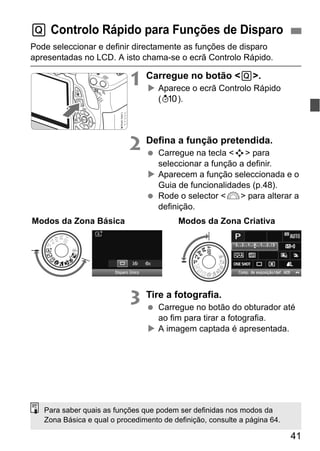 41
Pode seleccionar e definir directamente as funções de disparo
apresentadas no LCD. A isto chama-se o ecrã Controlo Rápido.
1 Carregue no botão <Q>.
Aparece o ecrã Controlo Rápido
(7).
2 Defina a função pretendida.
Carregue na tecla <S> para
seleccionar a função a definir.
Aparecem a função seleccionada e o
Guia de funcionalidades (p.48).
Rode o selector <6> para alterar a
definição.
3 Tire a fotografia.
Carregue no botão do obturador até
ao fim para tirar a fotografia.
A imagem captada é apresentada.
Q Controlo Rápido para Funções de Disparo
Modos da Zona Básica Modos da Zona Criativa
Para saber quais as funções que podem ser definidas nos modos da
Zona Básica e qual o procedimento de definição, consulte a página 64.
 