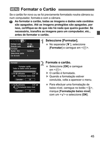 45
Se o cartão for novo ou se foi previamente formatado noutra câmara ou
num computador, formate-o com a câmara.
Ao formatar o cartão, todas as imagens e dados nele contidos
são apagados. Até as imagens protegidas são apagadas, por
isso, certifique-se de que não há nada que queira guardar. Se
necessário, transfira as imagens para um computador, etc.,
antes de formatar o cartão.
1 Seleccione [Formatar].
No separador [5], seleccione
[Formatar] e carregue em <0>.
2 Formate o cartão.
Seleccione [OK] e carregue
em <0>.
O cartão é formatado.
Quando a formatação estiver
concluída, volta a aparecer o menu.
Para efectuar uma formatação de
baixo nível, carregue no botão <L>,
marque [Formatação baixo nível]
com um <X> e seleccione [OK].
3 Formatar o Cartão
 