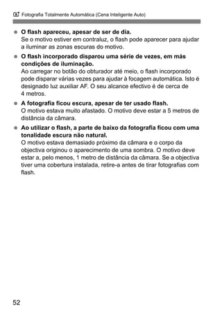 A Fotografia Totalmente Automática (Cena Inteligente Auto)
52
O flash apareceu, apesar de ser de dia.
Se o motivo estiver em contraluz, o flash pode aparecer para ajudar
a iluminar as zonas escuras do motivo.
O flash incorporado disparou uma série de vezes, em más
condições de iluminação.
Ao carregar no botão do obturador até meio, o flash incorporado
pode disparar várias vezes para ajudar à focagem automática. Isto é
designado luz auxiliar AF. O seu alcance efectivo é de cerca de
4 metros.
A fotografia ficou escura, apesar de ter usado flash.
O motivo estava muito afastado. O motivo deve estar a 5 metros de
distância da câmara.
Ao utilizar o flash, a parte de baixo da fotografia ficou com uma
tonalidade escura não natural.
O motivo estava demasiado próximo da câmara e o corpo da
objectiva originou o aparecimento de uma sombra. O motivo deve
estar a, pelo menos, 1 metro de distância da câmara. Se a objectiva
tiver uma cobertura instalada, retire-a antes de tirar fotografias com
flash.
 