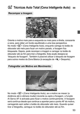 53
Oriente o motivo mais para a esquerda ou mais para a direita, consoante
a cena, para obter um fundo equilibrado e uma boa perspectiva.
No modo <A> (Cena Inteligente Auto), enquanto carrega no botão do
obturador até meio para focar um motivo parado, a focagem fica
bloqueada. Depois, pode recompor a imagem e carregar no botão do
obturador até ao fim para tirar a fotografia. Esta acção designa-se
“bloqueio de focagem”. Também é possível utilizar o bloqueio de focagem
para outros modos da Zona Básica (à excepção de <5> Desporto).
No modo <A> (Cena Inteligente Auto), se o motivo se mexer (a
distância até à câmara mudar) durante ou após a focagem, a função
AI Servo AF é activada para focar o motivo continuamente. A focagem
será contínua desde que continue a apontar para o ponto AF do motivo,
carregando sem soltar o botão do obturador até meio. Quando quiser
tirar a fotografia, carregue no botão do obturador até ao fim.
A Técnicas Auto Total (Cena Inteligente Auto)
Recompor a Imagem
Fotografar um Motivo em Movimento
 