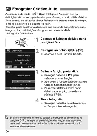 56
Ao contrário do modo <A> Cena Inteligente Auto, em que as
definições são todas especificadas pela câmara, o modo <C> Criativo
Auto permite ao utilizador alterar facilmente a profundidade de campo,
o modo de avanço e o disparo do flash.
Também pode escolher a atmosfera que pretende transmitir nas suas
imagens. As predefinições são iguais às do modo <A>.
* CA significa Criativo Auto.
1 Coloque o Selector de Modos na
posição <C>.
2 Carregue no botão <Q>. (7)
Aparece o ecrã Controlo Rápido.
3 Defina a função pretendida.
Carregue na tecla <V> para
seleccionar uma função.
Aparecem a função seleccionada e o
Guia de funcionalidades (p.48).
Para obter detalhes sobre como
definir cada função, consulte as
páginas 57-58.
4 Tire a fotografia.
Carregue no botão do obturador até
ao fim para tirar a fotografia.
C Fotografar Criativo Auto
Se alterar o modo de disparo ou colocar o interruptor de alimentação na
posição <2>, vai repor as predefinições das funções que especificou
neste ecrã. No entanto, as definições do temporizador automático e do
telecomando mantêm-se.
 