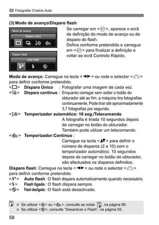 C Fotografar Criativo Auto
58
(3) Modo de avanço/Disparo flash
Se carregar em <0>, aparece o ecrã
de definição do modo de avanço ou de
disparo do flash.
Defina conforme pretendido e carregue
em <0> para finalizar a definição e
voltar ao ecrã Controlo Rápido.
Modo de avanço: Carregue na tecla <U> ou rode o selector <6>
para definir conforme pretendido.
<u> Disparo Único : Fotografar uma imagem de cada vez.
<i> Disparo contínuo : Enquanto carregar sem soltar o botão do
obturador até ao fim, a máquina tira fotografias
continuamente. Pode tirar até aproximadamente
3,7 fotografias por segundo.
<Q> Temporizador automático: 10 seg./Telecomando
A fotografia é tirada 10 segundos depois
de carregar no botão do obturador.
Também pode utilizar um telecomando.
<q> Temporizador:Contínuo :
Carregue na tecla <V> para definir o
número de disparos (2 a 10) com o
temporizador automático. 10 segundos
depois de carregar no botão do obturador,
são efectuados os disparos definidos.
Disparo flash: Carregue na tecla <U> ou rode o selector <6>
para definir conforme pretendido.
<a> Auto flash: O flash dispara automaticamente quando necessário.
<I> Flash ligado : O flash dispara sempre.
<b> Flash desligado: O flash está desactivado.
Se utilizar <j> ou <q>, consulte as notas , na página 89.
Se utilizar <b>, consulte “Desactivar o Flash”, na página 55.
 