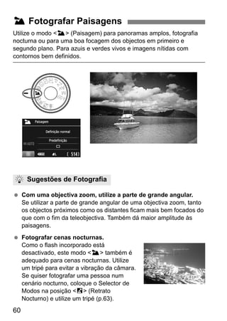 60
Utilize o modo <3> (Paisagem) para panoramas amplos, fotografia
nocturna ou para uma boa focagem dos objectos em primeiro e
segundo plano. Para azuis e verdes vivos e imagens nítidas com
contornos bem definidos.
Com uma objectiva zoom, utilize a parte de grande angular.
Se utilizar a parte de grande angular de uma objectiva zoom, tanto
os objectos próximos como os distantes ficam mais bem focados do
que com o fim da teleobjectiva. Também dá maior amplitude às
paisagens.
Fotografar cenas nocturnas.
Como o flash incorporado está
desactivado, este modo <3> também é
adequado para cenas nocturnas. Utilize
um tripé para evitar a vibração da câmara.
Se quiser fotografar uma pessoa num
cenário nocturno, coloque o Selector de
Modos na posição <6> (Retrato
Nocturno) e utilize um tripé (p.63).
3 Fotografar Paisagens
Sugestões de Fotografia
 