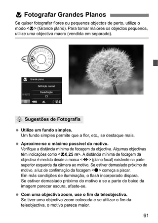 61
Se quiser fotografar flores ou pequenos objectos de perto, utilize o
modo <4> (Grande plano). Para tornar maiores os objectos pequenos,
utilize uma objectiva macro (vendida em separado).
Utilize um fundo simples.
Um fundo simples permite que a flor, etc., se destaque mais.
Aproxime-se o máximo possível do motivo.
Verifique a distância mínima de focagem da objectiva. Algumas objectivas
têm indicações como <40,25 m>. A distância mínima de focagem da
objectiva é medida desde a marca <V> (plano focal) existente na parte
superior esquerda da câmara ao motivo. Se estiver demasiado próximo do
motivo, a luz de confirmação da focagem <o> começa a piscar.
Em más condições de iluminação, o flash incorporado dispara.
Se estiver demasiado próximo do motivo e se a parte de baixo da
imagem parecer escura, afaste-se.
Com uma objectiva zoom, use o fim da teleobjectiva.
Se tiver uma objectiva zoom colocada e se utilizar o fim da
teleobjectiva, o motivo parece maior.
4 Fotografar Grandes Planos
Sugestões de Fotografia
 