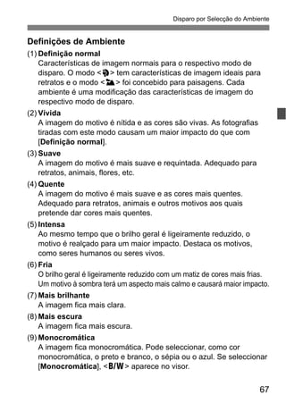 67
Disparo por Selecção do Ambiente
Definições de Ambiente
(1) Definição normal
Características de imagem normais para o respectivo modo de
disparo. O modo <2> tem características de imagem ideais para
retratos e o modo <3> foi concebido para paisagens. Cada
ambiente é uma modificação das características de imagem do
respectivo modo de disparo.
(2) Vívida
A imagem do motivo é nítida e as cores são vivas. As fotografias
tiradas com este modo causam um maior impacto do que com
[Definição normal].
(3) Suave
A imagem do motivo é mais suave e requintada. Adequado para
retratos, animais, flores, etc.
(4) Quente
A imagem do motivo é mais suave e as cores mais quentes.
Adequado para retratos, animais e outros motivos aos quais
pretende dar cores mais quentes.
(5) Intensa
Ao mesmo tempo que o brilho geral é ligeiramente reduzido, o
motivo é realçado para um maior impacto. Destaca os motivos,
como seres humanos ou seres vivos.
(6) Fria
O brilho geral é ligeiramente reduzido com um matiz de cores mais frias.
Um motivo à sombra terá um aspecto mais calmo e causará maior impacto.
(7) Mais brilhante
A imagem fica mais clara.
(8) Mais escura
A imagem fica mais escura.
(9) Monocromática
A imagem fica monocromática. Pode seleccionar, como cor
monocromática, o preto e branco, o sépia ou o azul. Se seleccionar
[Monocromática], <0> aparece no visor.
 