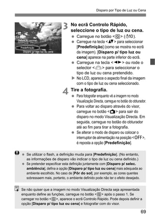 69
Disparo por Tipo de Luz ou Cena
3 No ecrã Controlo Rápido,
seleccione o tipo de luz ou cena.
Carregue no botão <Q> (7).
Carregue na tecla <V> para seleccionar
[Predefinição] (como se mostra no ecrã
da imagem). [Disparo p/ tipo luz ou
cena] aparece na parte inferior do ecrã.
Carregue na tecla <U> ou rode o
selector <6> para seleccionar o
tipo de luz ou cena pretendido.
No LCD, aparece o aspecto final da imagem
com o tipo de luz ou cena seleccionado.
4 Tire a fotografia.
Para fotografar enquanto vê a imagem no modo
Visualização Directa, carregue no botão do obturador.
Para voltar ao disparo através do visor,
carregue no botão <A> para sair do
disparo no modo Visualização Directa. Em
seguida, carregue no botão do obturador
até ao fim para tirar a fotografia.
Se alterar o modo de disparo ou colocar o
interruptor de alimentação na posição <2>,
é reposta a opção [Predefinição].
Se utilizar o flash, a definição muda para [Predefinição]. (No entanto,
as informações de disparo vão indicar o tipo de luz ou cena definido.)
Se pretender especificar esta definição juntamente com [Disparo p/ selec.
ambiência], defina a opção [Disparo p/ tipo luz ou cena] mais adequada ao
ambiente escolhido. No caso de [Pôr do sol], por exemplo, as cores quentes
sobressaem mais, portanto, o ambiente definido pode não ter o efeito desejado.
Se não quiser que a imagem no modo Visualização Directa seja apresentada
enquanto define as funções, carregue no botão <Q> após o passo 1. Se
carregar no botão <Q>, aparece o ecrã Controlo Rápido. Pode depois definir a
opção [Disparo p/ tipo luz ou cena] e fotografar com do visor.
 