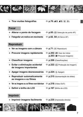 7
Tirar muitas fotografias p.76 (7a, 8a, b, c)
Focar
Alterar o ponto de focagem p.85 (S Selecção de ponto AF)
Fotografar um motivo em movimento p.62, 84 (AI Servo AF)
Reproduzir
Ver as imagens com a câmara p.71 (x Reproduzir)
Procurar imagens rapidamente p.202 (H Visor de índice
p.203 (I Procurar imagens)
Classificar imagens p.206 (Classificações)
Evitar a eliminação acidental p.222 (K Protecção de imagem)
de imagens importantes
Apagar imagens desnecessárias p.224 (L Apagar)
Reproduzir automaticamente p.215 (Apresentação de slides)
as imagens e os filmes
Ver as imagens ou os filmes num televisor p.218 (Video OUT)
Definir o brilho do LCD p.167 (Brilho do LCD)
Imprimir
Imprimir imagens facilmente p.235 (Impressão directa)
 