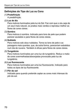 Disparo por Tipo de Luz ou Cena
70
Definições do Tipo de Luz ou Cena
(1) Predefinição
A predefinição.
(2) Luz de dia
Para motivos iluminados pela luz do Sol. Faz com que o céu seja de
um azul mais natural, os prados mais verdes e reproduz melhor as
flores de cores claras.
(3) Sombra
Para motivos à sombra. Indicado para tons de pele que podem
parecer azulados e para flores de cores claras.
(4) Nublado
Para motivos sob céus nublados. Torna os tons de pele e as
paisagens mais quentes, que, de outra forma, pareceriam esbatidos
num dia de nuvens. Também é eficaz para flores de cores claras.
(5) Tungsténio
Para motivos iluminados por uma luz de tungsténio. Reduz o matiz
de cores avermelhadas/alaranjadas provocado pela luz de
tungsténio.
(6) Luz fluorescente
Para motivos iluminados por uma luz fluorescente. Indicado para
todos os tipos de luz fluorescente.
(7) Pôr do sol
Indicado para quando pretende captar as cores mais intensas do
pôr-do-sol.
 