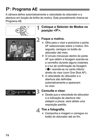 74
A câmara define automaticamente a velocidade do obturador e a
abertura em função do brilho do motivo. Este procedimento chama-se
Programa AE.
1 Coloque o Selector de Modos na
posição <d>.
2 Foque o motivo.
Olhe para o visor e posicione o ponto
AF seleccionado sobre o motivo. Em
seguida, carregue no botão do
obturador até meio.
O círculo minúsculo dentro do ponto
AF que obtém a focagem acende-se
a vermelho durante alguns instantes
e a luz de confirmação da focagem
<o> acende-se no canto inferior
direito do visor (com One Shot AF).
A velocidade do obturador e a
abertura são definidas
automaticamente e aparecem
no visor.
3 Consulte o visor.
Desde que a velocidade do obturador
e a indicação de abertura não
estejam a piscar, será obtida uma
exposição padrão.
4 Tire a fotografia.
Componha a imagem e carregue no
botão do obturador até ao fim.
d: Programa AE
 