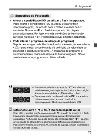 75
d: Programa AE
Alterar a sensibilidade ISO ou utilizar o flash incorporado.
Pode alterar a sensibilidade ISO (p.79) ou utilizar o flash
incorporado (p.90), de acordo com o motivo e o nível de luz
ambiente. No modo <d> o flash incorporado não dispara
automaticamente. Por isso, em más condições de iluminação,
carregue no botão <I> (Flash) para elevar o flash incorporado.
Pode alterar o programa. (Mudança de programa)
Depois de carregar no botão do obturador até meio, rode o selector
<6> para mudar a combinação de definição da velocidade do
obturador e abertura (programa). A mudança de programa é
automaticamente cancelada depois de tirar a fotografia. Não é
possível mudar o programa se utilizar o flash.
Sugestões de Fotografia
Se a velocidade de obturador de “30"” e a abertura
máxima começarem a piscar, isso indica subexposição.
Aumente a sensibilidade ISO ou utilize o flash.
Se a velocidade do obturador de “4000” e a abertura
mínima começarem a piscar, isso indica
sobreexposição. Diminua a sensibilidade ISO.
Diferenças Entre <d> e <A> (Cena Inteligente Auto)
Com <A>, muitas funções como o modo AF, o modo de avanço e o flash
incorporado são definidas automaticamente para evitar fotografias
estragadas. As funções que pode definir são limitadas. Com <d>, apenas
a velocidade do obturador e a abertura são definidas automaticamente.
Pode definir livremente o modo AF, o modo de avanço, o flash incorporado
e outras funções (p.268).
 