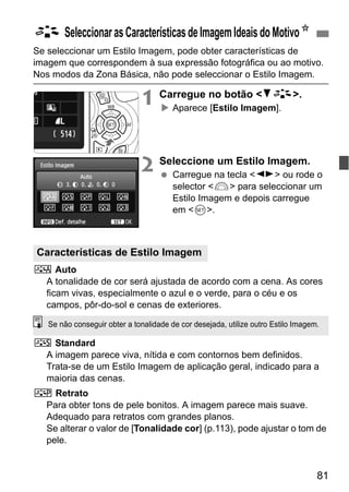 81
Se seleccionar um Estilo Imagem, pode obter características de
imagem que correspondem à sua expressão fotográfica ou ao motivo.
Nos modos da Zona Básica, não pode seleccionar o Estilo Imagem.
1 Carregue no botão <XA>.
Aparece [Estilo Imagem].
2 Seleccione um Estilo Imagem.
Carregue na tecla <U> ou rode o
selector <6> para seleccionar um
Estilo Imagem e depois carregue
em <0>.
D Auto
A tonalidade de cor será ajustada de acordo com a cena. As cores
ficam vivas, especialmente o azul e o verde, para o céu e os
campos, pôr-do-sol e cenas de exteriores.
P Standard
A imagem parece viva, nítida e com contornos bem definidos.
Trata-se de um Estilo Imagem de aplicação geral, indicado para a
maioria das cenas.
Q Retrato
Para obter tons de pele bonitos. A imagem parece mais suave.
Adequado para retratos com grandes planos.
Se alterar o valor de [Tonalidade cor] (p.113), pode ajustar o tom de
pele.
A SeleccionarasCaracterísticasdeImagemIdeaisdoMotivoN
Características de Estilo Imagem
Se não conseguir obter a tonalidade de cor desejada, utilize outro Estilo Imagem.
 