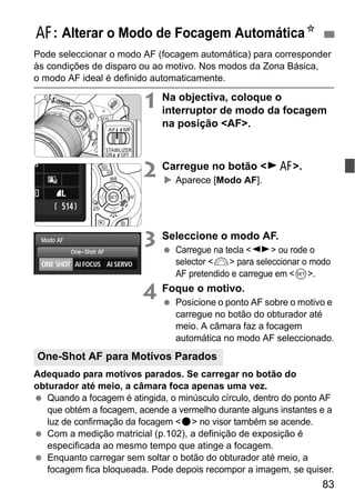83
Pode seleccionar o modo AF (focagem automática) para corresponder
às condições de disparo ou ao motivo. Nos modos da Zona Básica,
o modo AF ideal é definido automaticamente.
1 Na objectiva, coloque o
interruptor de modo da focagem
na posição <AF>.
2 Carregue no botão <ZE>.
Aparece [Modo AF].
3 Seleccione o modo AF.
Carregue na tecla <U> ou rode o
selector <6> para seleccionar o modo
AF pretendido e carregue em <0>.
4 Foque o motivo.
Posicione o ponto AF sobre o motivo e
carregue no botão do obturador até
meio. A câmara faz a focagem
automática no modo AF seleccionado.
Adequado para motivos parados. Se carregar no botão do
obturador até meio, a câmara foca apenas uma vez.
Quando a focagem é atingida, o minúsculo círculo, dentro do ponto AF
que obtém a focagem, acende a vermelho durante alguns instantes e a
luz de confirmação da focagem <o> no visor também se acende.
Com a medição matricial (p.102), a definição de exposição é
especificada ao mesmo tempo que atinge a focagem.
Enquanto carregar sem soltar o botão do obturador até meio, a
focagem fica bloqueada. Pode depois recompor a imagem, se quiser.
E: Alterar o Modo de Focagem AutomáticaN
One-Shot AF para Motivos Parados
 