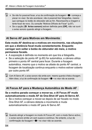 E: Alterar o Modo de Focagem AutomáticaN
84
Este modo AF destina-se a motivos em movimento, nas situações
em que a distância focal muda constantemente. Enquanto
carregar sem soltar o botão do obturador até meio, o motivo
permanece focado.
A exposição é definida no momento em que tira a fotografia.
Se a selecção de ponto AF (p.85) for automática, a câmara utiliza
primeiro o ponto AF central para focar. Durante a focagem
automática, mesmo que o motivo se afaste do ponto AF central, a
focagem de localização continua enquanto o motivo estiver coberto
por outro ponto AF.
Se o motivo parado começar a mover-se, o AI Focus AF muda
automaticamente o modo AF de One-Shot AF para AI Servo AF.
Se o motivo começar a mover-se depois de ser focado no modo
One-Shot AF, a câmara detecta o movimento e muda
automaticamente o modo AF para AI Servo AF.
AI Servo AF para Motivos em Movimento
AI Focus AF para a Mudança Automática do Modo AF
Se não for possível focar, a luz de confirmação da focagem <o> começa a
piscar no visor. Se isto acontecer, não é possível tirar fotografias, mesmo
que carregue no botão do obturador até ao fim. Recomponha a imagem e
tente focar de novo. Ou consulte “Motivos Difíceis de Focar” (p.87).
Se a opção [1 Aviso sonoro] estiver definida para [Off], não vai ouvir
o aviso sonoro quando atingir a focagem.
Com AI Servo AF, o aviso sonoro não emite som, mesmo quando é feita a focagem.
Além disso, a luz de confirmação da focagem <o> no visor não se acende.
Quando atingir a focagem no modo AI Focus AF, com o modo Servo activo,
o aviso sonoro emite um som suave e contínuo. No entanto, a luz de
confirmação da focagem <o> no visor não se acende.
 