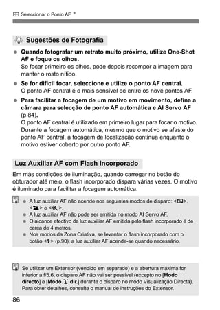 S Seleccionar o Ponto AF N
86
Quando fotografar um retrato muito próximo, utilize One-Shot
AF e foque os olhos.
Se focar primeiro os olhos, pode depois recompor a imagem para
manter o rosto nítido.
Se for difícil focar, seleccione e utilize o ponto AF central.
O ponto AF central é o mais sensível de entre os nove pontos AF.
Para facilitar a focagem de um motivo em movimento, defina a
câmara para selecção de ponto AF automática e AI Servo AF
(p.84).
O ponto AF central é utilizado em primeiro lugar para focar o motivo.
Durante a focagem automática, mesmo que o motivo se afaste do
ponto AF central, a focagem de localização continua enquanto o
motivo estiver coberto por outro ponto AF.
Em más condições de iluminação, quando carregar no botão do
obturador até meio, o flash incorporado dispara várias vezes. O motivo
é iluminado para facilitar a focagem automática.
Sugestões de Fotografia
Luz Auxiliar AF com Flash Incorporado
A luz auxiliar AF não acende nos seguintes modos de disparo: <7>,
<3> e <5>.
A luz auxiliar AF não pode ser emitida no modo AI Servo AF.
O alcance efectivo da luz auxiliar AF emitida pelo flash incorporado é de
cerca de 4 metros.
Nos modos da Zona Criativa, se levantar o flash incorporado com o
botão <I> (p.90), a luz auxiliar AF acende-se quando necessário.
Se utilizar um Extensor (vendido em separado) e a abertura máxima for
inferior a f/5.6, o disparo AF não vai ser possível (excepto no [Modo
directo] e [Modo u dir.] durante o disparo no modo Visualização Directa).
Para obter detalhes, consulte o manual de instruções do Extensor.
 