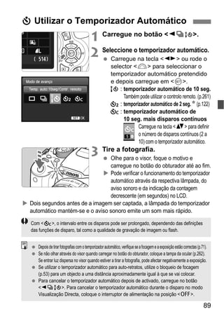 89
1 Carregue no botão <YiQ>.
2 Seleccione o temporizador automático.
Carregue na tecla <U> ou rode o
selector <6> para seleccionar o
temporizador automático pretendido
e depois carregue em <0>.
Q : temporizador automático de 10 seg.
Também pode utilizar o controlo remoto. (p.261)
l : temporizador automático de 2 seg.N (p.122)
q : temporizador automático de
10 seg. mais disparos contínuos
Carregue na tecla <V> para definir
o número de disparos contínuos (2 a
10) com o temporizador automático.
3 Tire a fotografia.
Olhe para o visor, foque o motivo e
carregue no botão do obturador até ao fim.
Pode verificar o funcionamento do temporizador
automático através da respectiva lâmpada, do
aviso sonoro e da indicação da contagem
decrescente (em segundos) no LCD.
Dois segundos antes de a imagem ser captada, a lâmpada do temporizador
automático mantém-se e o aviso sonoro emite um som mais rápido.
j Utilizar o Temporizador Automático
Com <q>, o intervalo entre os disparos pode ser prolongado, dependendo das definições
das funções de disparo, tal como a qualidade de gravação de imagem ou flash.
Depoisdetirarfotografiascomotemporizadorautomático, verifique seafocageme aexposiçãoestãocorrectas(p.71).
Se não olhar através do visor quando carregar no botão do obturador, coloque a tampa da ocular (p.262).
Se entrar luz dispersa no visor quando estiver a tirar a fotografia, pode afectar negativamente a exposição.
Se utilizar o temporizador automático para auto-retratos, utilize o bloqueio de focagem
(p.53) para um objecto a uma distância aproximadamente igual à que se vai colocar.
Para cancelar o temporizador automático depois de activado, carregue no botão
<YiQ>. Para cancelar o temporizador automático durante o disparo no modo
Visualização Directa, coloque o interruptor de alimentação na posição <2>.
 