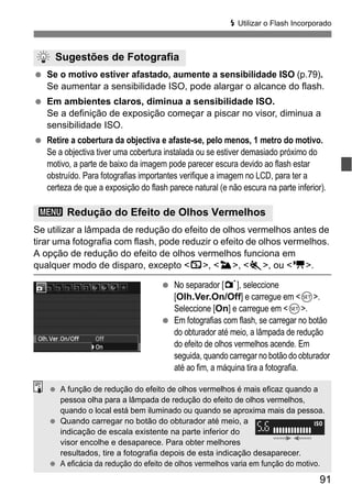 91
D Utilizar o Flash Incorporado
Se o motivo estiver afastado, aumente a sensibilidade ISO (p.79).
Se aumentar a sensibilidade ISO, pode alargar o alcance do flash.
Em ambientes claros, diminua a sensibilidade ISO.
Se a definição de exposição começar a piscar no visor, diminua a
sensibilidade ISO.
Retire a cobertura da objectiva e afaste-se, pelo menos, 1 metro do motivo.
Se a objectiva tiver uma cobertura instalada ou se estiver demasiado próximo do
motivo, a parte de baixo da imagem pode parecer escura devido ao flash estar
obstruído. Para fotografias importantes verifique a imagem no LCD, para ter a
certeza de que a exposição do flash parece natural (e não escura na parte inferior).
Se utilizar a lâmpada de redução do efeito de olhos vermelhos antes de
tirar uma fotografia com flash, pode reduzir o efeito de olhos vermelhos.
A opção de redução do efeito de olhos vermelhos funciona em
qualquer modo de disparo, excepto <7>, <3>, <5>, ou <k>.
No separador [1], seleccione
[Olh.Ver.On/Off] e carregue em <0>.
Seleccione [On] e carregue em <0>.
Em fotografias com flash, se carregar no botão
do obturador até meio, a lâmpada de redução
do efeito de olhos vermelhos acende. Em
seguida, quando carregar no botão do obturador
até ao fim, a máquina tira a fotografia.
Sugestões de Fotografia
3 Redução do Efeito de Olhos Vermelhos
A função de redução do efeito de olhos vermelhos é mais eficaz quando a
pessoa olha para a lâmpada de redução do efeito de olhos vermelhos,
quando o local está bem iluminado ou quando se aproxima mais da pessoa.
Quando carregar no botão do obturador até meio, a
indicação de escala existente na parte inferior do
visor encolhe e desaparece. Para obter melhores
resultados, tire a fotografia depois de esta indicação desaparecer.
A eficácia da redução do efeito de olhos vermelhos varia em função do motivo.
 