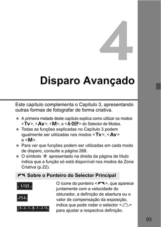 93
4Disparo Avançado
Este capítulo complementa o Capítulo 3, apresentando
outras formas de fotografar de forma criativa.
A primeira metade deste capítulo explica como utilizar os modos
<s>, <f>, <a>, e <8> do Selector de Modos.
Todas as funções explicadas no Capítulo 3 podem
igualmente ser utilizadas nos modos <s>, <f>
e <a>.
Para ver que funções podem ser utilizadas em cada modo
de disparo, consulte a página 268.
O símbolo M apresentado na direita da página de título
indica que a função só está disponível nos modos da Zona
Criativa (p.22).
O ícone do ponteiro <c>, que aparece
juntamente com a velocidade do
obturador, a definição de abertura ou o
valor de compensação da exposição,
indica que pode rodar o selector <6>
para ajustar a respectiva definição.
c Sobre o Ponteiro do Selector Principal
 
