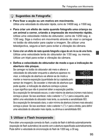95
s: Fotografias com Movimento
Para fixar a acção ou um motivo em movimento.
Utilize uma velocidade do obturador rápida, como de 1/4000 seg. a 1/500 seg.
Para criar um efeito de rasto quando fotografa uma criança ou
um animal a correr, criando a impressão de movimento rápido.
Utilize uma velocidade média do obturador, como de 1/250 seg. e
1/30 seg. Siga o motivo em movimento através do visor e carregue
no botão do obturador para captar a imagem. Se utilizar uma
teleobjectiva, segure-a bem para evitar a vibração da câmara.
Como criar um efeito de rasto quando fotografa a água de um rio ou de uma fonte.
Utilize uma velocidade lenta do obturador de 1/30 seg. ou menos.
Utilize um tripé para evitar a vibração da câmara.
Defina a velocidade do obturador de modo a que a indicação de
abertura não pisque.
Se carregar no botão do obturador até meio e alterar a
velocidade do obturador enquanto a abertura aparece no
visor, a indicação de abertura vai alterar-se de modo a
manter a mesma exposição (quantidade de luz captada pelo
sensor de imagem). Se exceder o intervalo de abertura que
pode ajustar, a indicação de abertura começa a piscar,
o que significa que não é possível obter a exposição padrão.
Se a exposição for demasiado escura, o valor máximo de abertura (número mais baixo)
começa a piscar. Se isso acontecer, rode o selector <6> para a esquerda, para
definir uma velocidade do obturador mais lenta, ou aumente a sensibilidade ISO.
Se a exposição for demasiado clara, o valor mínimo de abertura (número mais elevado)
começa a piscar. Se isso acontecer, rode o selector <6> para a direita, para definir
uma velocidade do obturador mais rápida, ou diminua a sensibilidade ISO.
Para obter uma exposição correcta do flash, a saída de flash é definida automaticamente
(exposição de flash automático) de acordo com a abertura especificada automaticamente.
Pode definir a velocidade de sincronização do flash de 1/200 seg. a 30 seg.
Sugestões de Fotografia
D Utilizar o Flash Incorporado
 