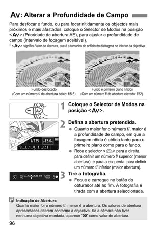 96
Para desfocar o fundo, ou para focar nitidamente os objectos mais
próximos e mais afastados, coloque o Selector de Modos na posição
<f> (Prioridade de abertura AE), para ajustar a profundidade de
campo (intervalo de focagem aceitável).
* <f> significa Valor de abertura, que é o tamanho do orifício do diafragma no interior da objectiva.
1 Coloque o Selector de Modos na
posição <f>.
2 Defina a abertura pretendida.
Quanto maior for o número f/, maior é
a profundidade de campo, em que a
focagem nítida é obtida tanto para o
primeiro plano como para o fundo.
Rode o selector <6> para a direita,
para definir um número f/ superior (menor
abertura), e para a esquerda, para definir
um número f/ inferior (maior abertura).
3 Tire a fotografia.
Foque e carregue no botão do
obturador até ao fim. A fotografia é
tirada com a abertura seleccionada.
f: Alterar a Profundidade de Campo
Fundo e primeiro plano nítidos
(Com um número f/ de abertura elevado: f/32)
Fundo desfocado
(Com um número f/ de abertura baixo: f/5.6)
Indicação de Abertura
Quanto maior for o número f/, menor é a abertura. Os valores de abertura
apresentados diferem conforme a objectiva. Se a câmara não tiver
nenhuma objectiva montada, aparece “00” como valor de abertura.
 