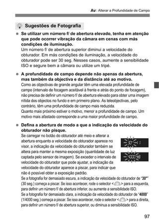 97
f: Alterar a Profundidade de Campo
Se utilizar um número f/ de abertura elevado, tenha em atenção
que pode ocorrer vibração da câmara em cenas com más
condições de iluminação.
Um número f/ de abertura superior diminui a velocidade do
obturador. Em más condições de iluminação, a velocidade do
obturador pode ser 30 seg. Nesses casos, aumente a sensibilidade
ISO e segure bem a câmara ou utilize um tripé.
A profundidade de campo depende não apenas da abertura,
mas também da objectiva e da distância até ao motivo.
Como as objectivas de grande angular têm uma elevada profundidade de
campo (intervalo de focagem aceitável à frente e atrás do ponto de focagem),
não precisa de definir um número f/ de abertura elevado para obter uma imagem
nítida dos objectos no fundo e em primeiro plano. As teleobjectivas, pelo
contrário, têm uma profundidade de campo mais reduzida.
Quanto mais próximo estiver o motivo, menor a profundidade de campo. Um
motivo mais afastado corresponde a uma maior profundidade de campo.
Defina a abertura de modo a que a indicação da velocidade do
obturador não pisque.
Se carregar no botão do obturador até meio e alterar a
abertura enquanto a velocidade do obturador aparece no
visor, a indicação da velocidade do obturador também se
altera para manter a mesma exposição (quantidade de luz
captada pelo sensor de imagem). Se exceder o intervalo de
velocidade do obturador que pode ajustar, a indicação da
velocidade do obturador aparece a piscar, para indicar que
não é possível obter a exposição padrão.
Se a fotografia for demasiado escura, a indicação da velocidade do obturador de “30"”
(30 seg.) começa a piscar. Se isso acontecer, rode o selector <6> para a esquerda,
para definir um número f/ de abertura inferior, ou aumente a sensibilidade ISO.
Se a fotografia for demasiado clara, a indicação da velocidade do obturador de “4000”
(1/4000 seg.) começa a piscar. Se isso acontecer, rode o selector <6> para a direita,
para definir um número f/ de abertura superior, ou diminua a sensibilidade ISO.
Sugestões de Fotografia
 