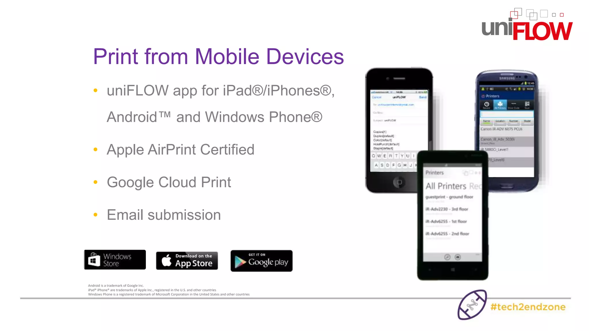 • uniFLOW app for iPad®/iPhones®,
Android™ and Windows Phone®
• Apple AirPrint Certified
• Google Cloud Print
• Email submission
Print from Mobile Devices
Android is a trademark of Google Inc.
iPad® iPhone® are trademarks of Apple Inc., registered in the U.S. and other countries
Windows Phone is a registered trademark of Microsoft Corporation in the United States and other countries
 