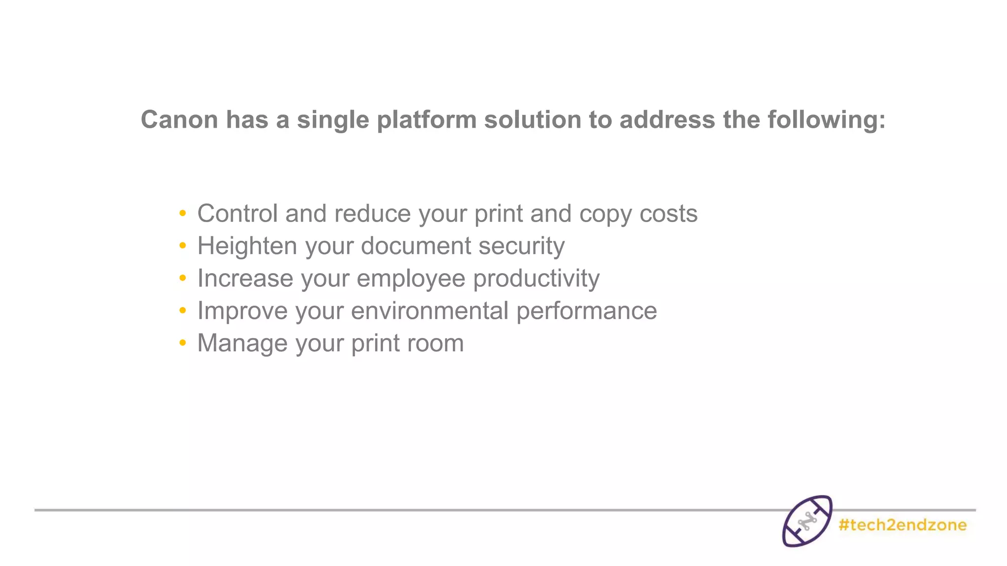 Canon has a single platform solution to address the following:
• Control and reduce your print and copy costs
• Heighten your document security
• Increase your employee productivity
• Improve your environmental performance
• Manage your print room
 