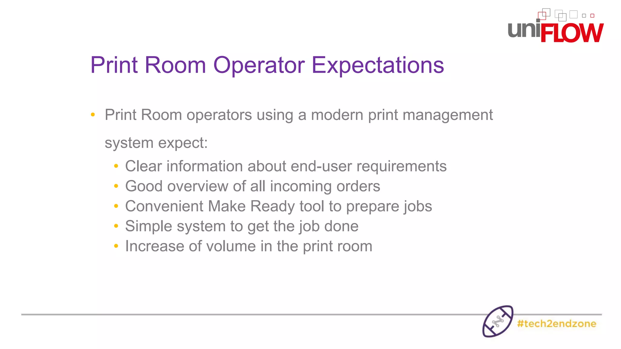 • Print Room operators using a modern print management
system expect:
• Clear information about end-user requirements
• Good overview of all incoming orders
• Convenient Make Ready tool to prepare jobs
• Simple system to get the job done
• Increase of volume in the print room
Print Room Operator Expectations
 