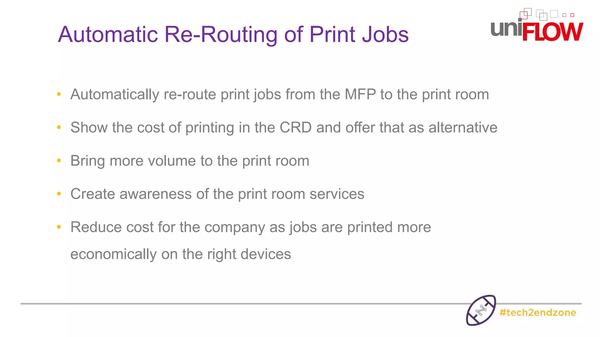 • Automatically re-route print jobs from the MFP to the print room
• Show the cost of printing in the CRD and offer that as alternative
• Bring more volume to the print room
• Create awareness of the print room services
• Reduce cost for the company as jobs are printed more
economically on the right devices
Automatic Re-Routing of Print Jobs
 