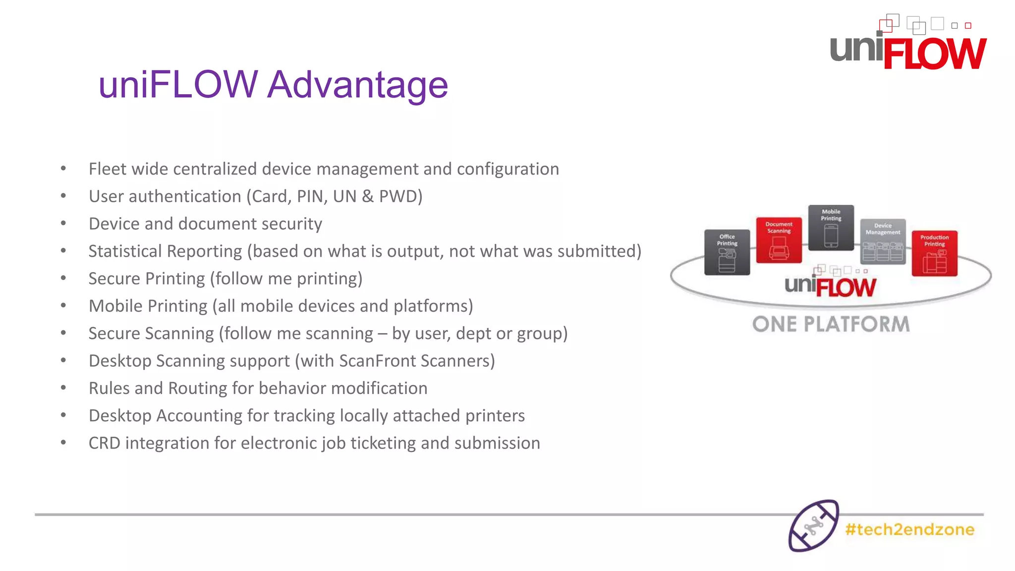 uniFLOW Advantage
• Fleet wide centralized device management and configuration
• User authentication (Card, PIN, UN & PWD)
• Device and document security
• Statistical Reporting (based on what is output, not what was submitted)
• Secure Printing (follow me printing)
• Mobile Printing (all mobile devices and platforms)
• Secure Scanning (follow me scanning – by user, dept or group)
• Desktop Scanning support (with ScanFront Scanners)
• Rules and Routing for behavior modification
• Desktop Accounting for tracking locally attached printers
• CRD integration for electronic job ticketing and submission
 
