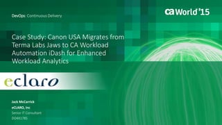 1 © 2015 CA. ALL RIGHTS RESERVED.@CAWORLD #CAWORLD
Migrate from Terma Software Jaws to CA Workload
Automation iDash for Enhanced Workload Analytics
Jack McCarrick
DevOps: Continuous Delivery
eCLARO, Inc
Senior IT Consultant
DO4X178S
 