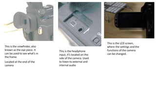 This is the viewfinder, also
known as the eye piece. It
can be used to see what’s in
the frame.
Located at the end of the
camera
This is the headphone
input, it’s located on the
side of the camera. Used
to listen to external and
internal audio
This is the LCD screen,
where the settings and the
functions of the camera
can be changed.
 