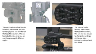 There are two recording buttons
built into the camera, one next
to the eye piece and another on
the top of the camera. The one
located at the top is so you can
use the camera with different
angles.
The manual audio
settings are found at
the top of the camera,
this can also can be use
to change the settings
of the mic, from
external to internal and
vice versa.
 