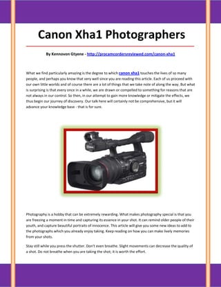 Canon Xha1 Photographers
_____________________________________________________________________________________

            By Kennovon Gtyene - http://procamcordersreviewed.com/canon-xha1



What we find particularly amazing is the degree to which canon xha1 touches the lives of so many
people, and perhaps you know that very well since you are reading this article. Each of us proceed with
our own little worlds and of course there are a lot of things that we take note of along the way. But what
is surprising is that every once in a while, we are drawn or compelled to something for reasons that are
not always in our control. So then, in our attempt to gain more knowledge or mitigate the effects, we
thus begin our journey of discovery. Our talk here will certainly not be comprehensive, but it will
advance your knowledge base - that is for sure.




Photography is a hobby that can be extremely rewarding. What makes photography special is that you
are freezing a moment in time and capturing its essence in your shot. It can remind older people of their
youth, and capture beautiful portraits of innocence. This article will give you some new ideas to add to
the photographs which you already enjoy taking. Keep reading on how you can make lively memories
from your shots.

Stay still while you press the shutter. Don't even breathe. Slight movements can decrease the quality of
a shot. Do not breathe when you are taking the shot; it is worth the effort.
 