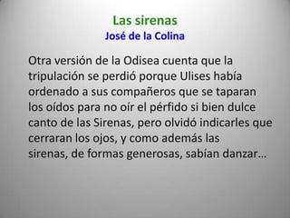 Las sirenas
José de la Colina
Otra versión de la Odisea cuenta que la
tripulación se perdió porque Ulises había
ordenado a sus compañeros que se taparan
los oídos para no oír el pérfido si bien dulce
canto de las Sirenas, pero olvidó indicarles que
cerraran los ojos, y como además las
sirenas, de formas generosas, sabían danzar…
 